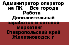 Админитратор-оператор на ПК  - Все города Работа » Дополнительный заработок и сетевой маркетинг   . Ставропольский край,Железноводск г.